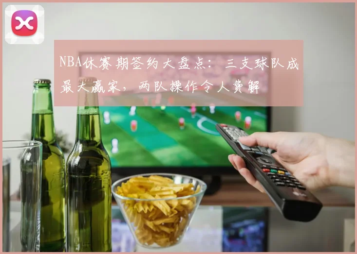 NBA休赛期签约大盘点：三支球队成最大赢家，两队操作令人费解