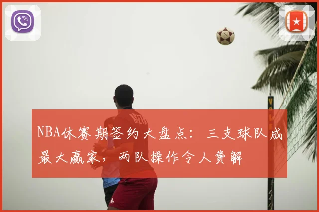 NBA休赛期签约大盘点：三支球队成最大赢家，两队操作令人费解