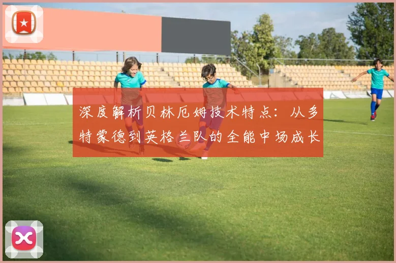 深度解析贝林厄姆技术特点：从多特蒙德到英格兰队的全能中场成长之路